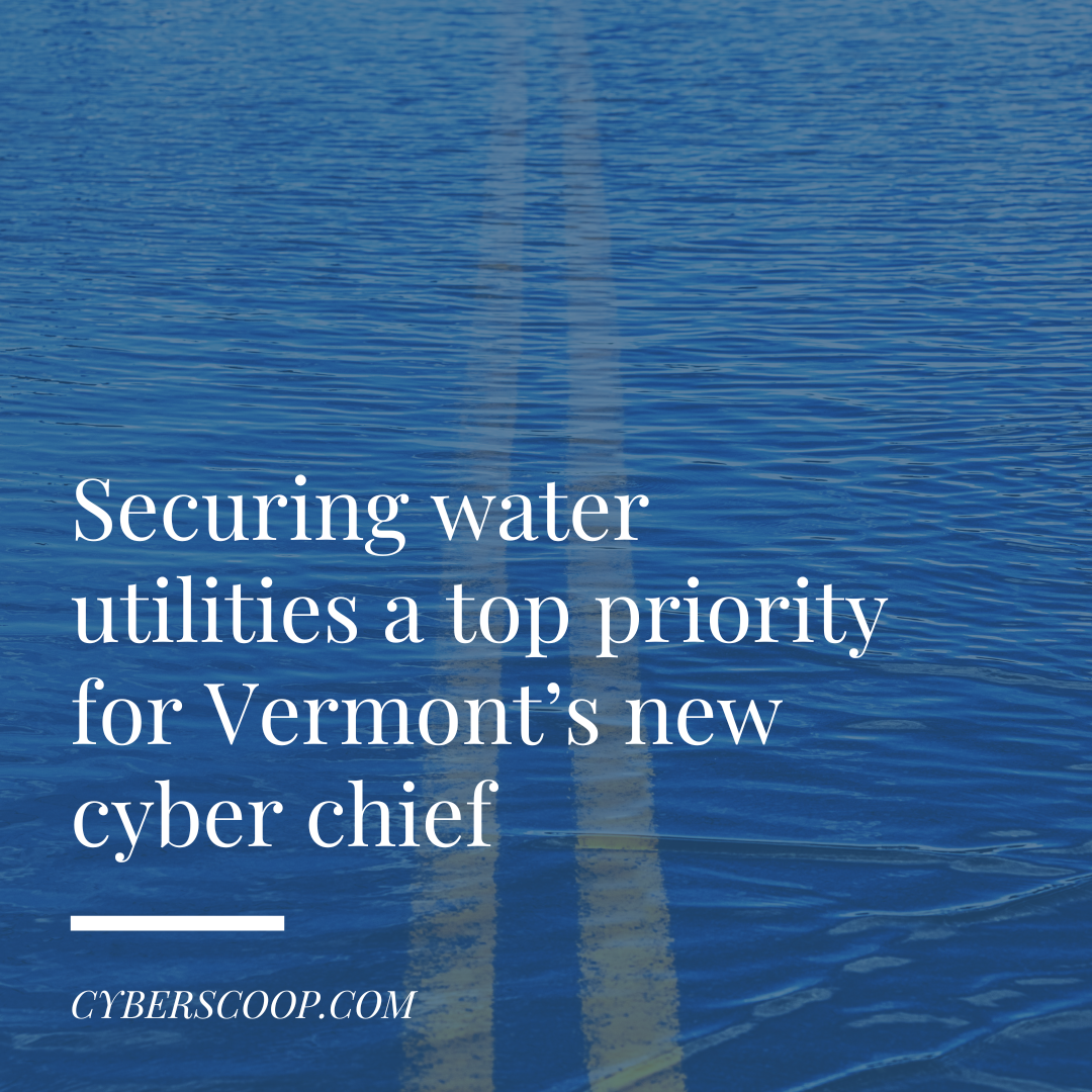 o	Securing water utilities a top priority for Vermont’s new cyber chief - Click for article on CyberScoop.com